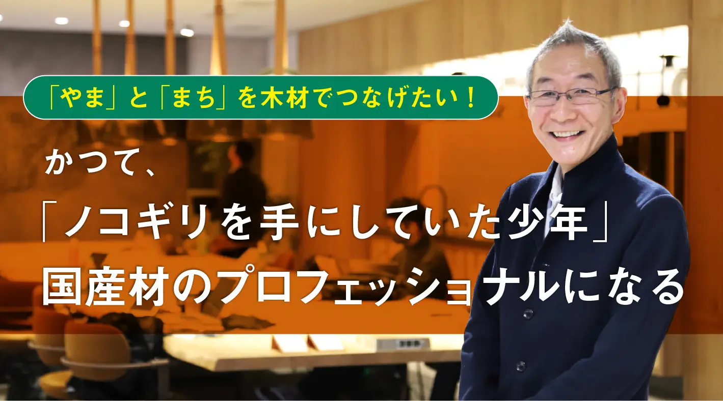 「やま」と「まち」を木材でつなげたい!かつて“ノコギリを手にしていた少年”、国産材のプロフェッショナルになる 「やま」と「まち」を木材でつなげたい!かつて“ノコギリを手にしていた少年”、国産材のプロフェッショナルになる